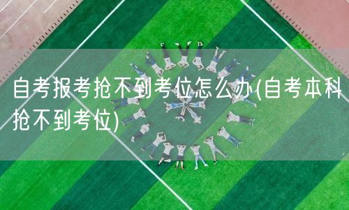 自考报考抢不到考位怎么办(自考本科抢不到