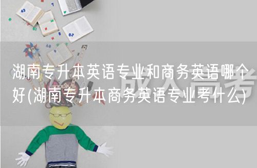 湖南专升本英语专业和商务英语哪个好(湖南