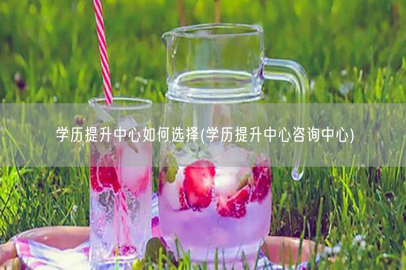 学历提升中心如何选择(学历提升中心咨询中