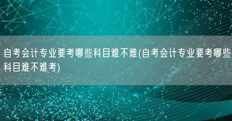 自考会计专业要考哪些科目难不难(自考会计