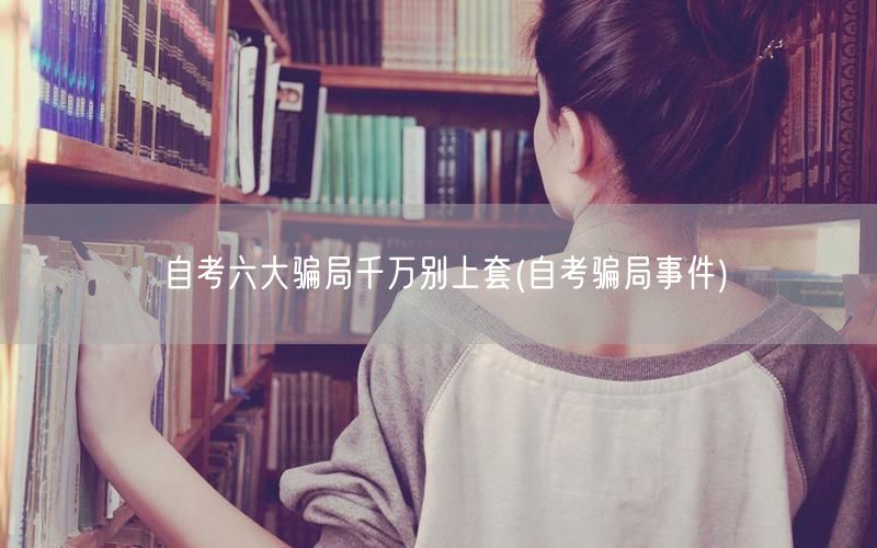 自考六大骗局千万别上套(自考骗局事件)