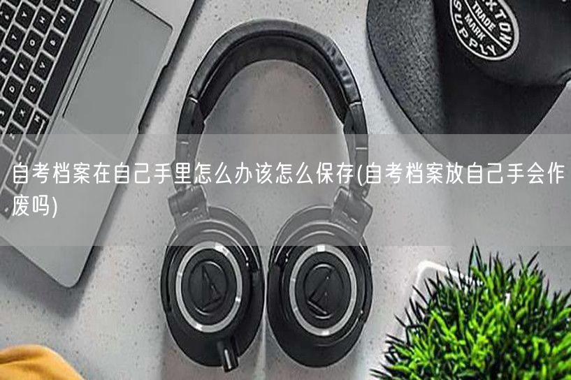 自考档案在自己手里怎么办该怎么保存(自考