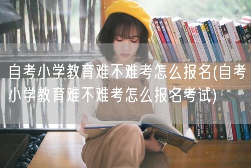 自考小学教育难不难考怎么报名(自考小学教