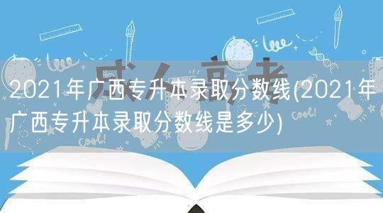 2021年广西专升本录取分数线(2021