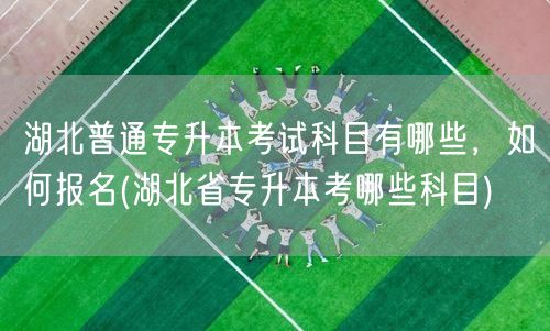 湖北普通专升本考试科目有哪些，如何报名(