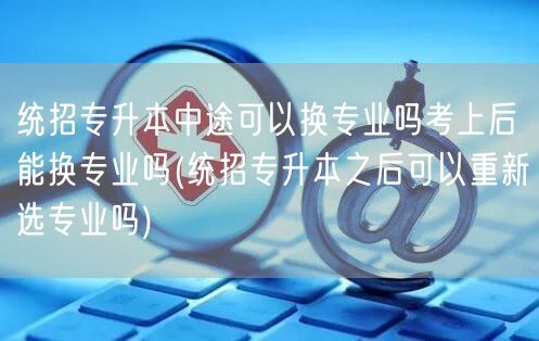 统招专升本中途可以换专业吗考上后能换专业