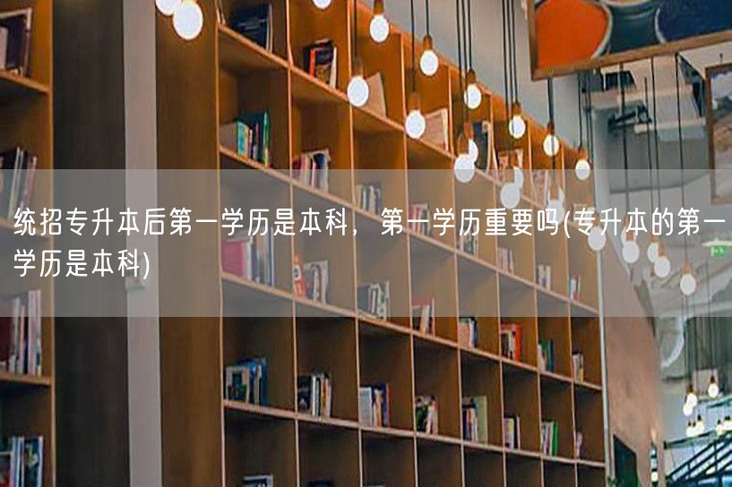 统招专升本后第一学历是本科，第一学历重要