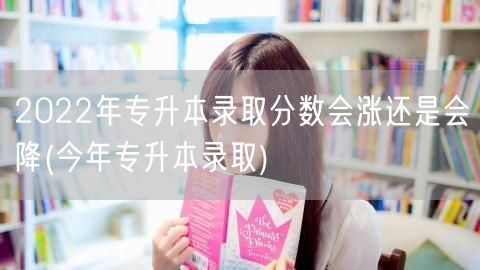 2022年专升本录取分数会涨还是会降(今
