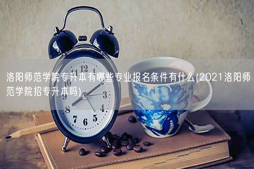 洛阳师范学院专升本有哪些专业报名条件有什
