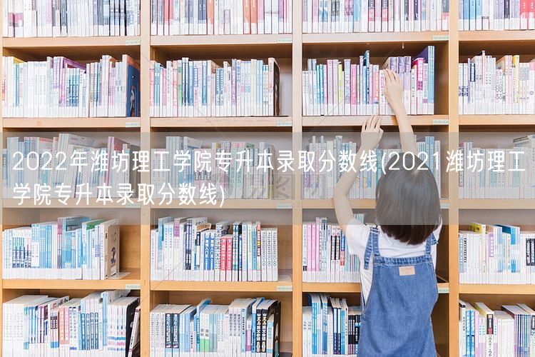 2022年潍坊理工学院专升本录取分数线(