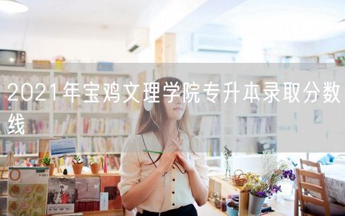 2021年宝鸡文理学院专升本录取分数线