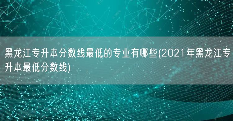 黑龙江专升本分数线最低的专业有哪些(20