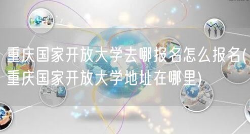重庆国家开放大学去哪报名怎么报名(重庆国