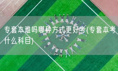 专套本难吗哪种方式更好考(专套本考什么科