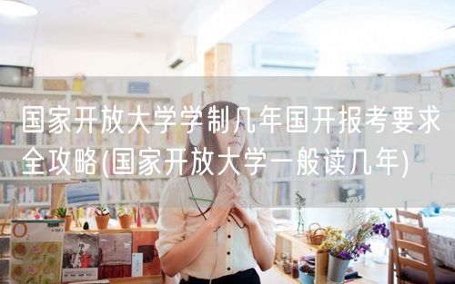 国家开放大学学制几年国开报考要求全攻略(