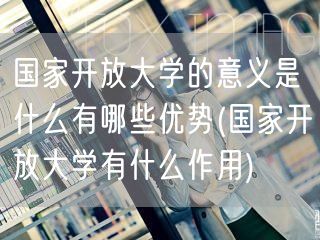 国家开放大学的意义是什么有哪些优势(国家