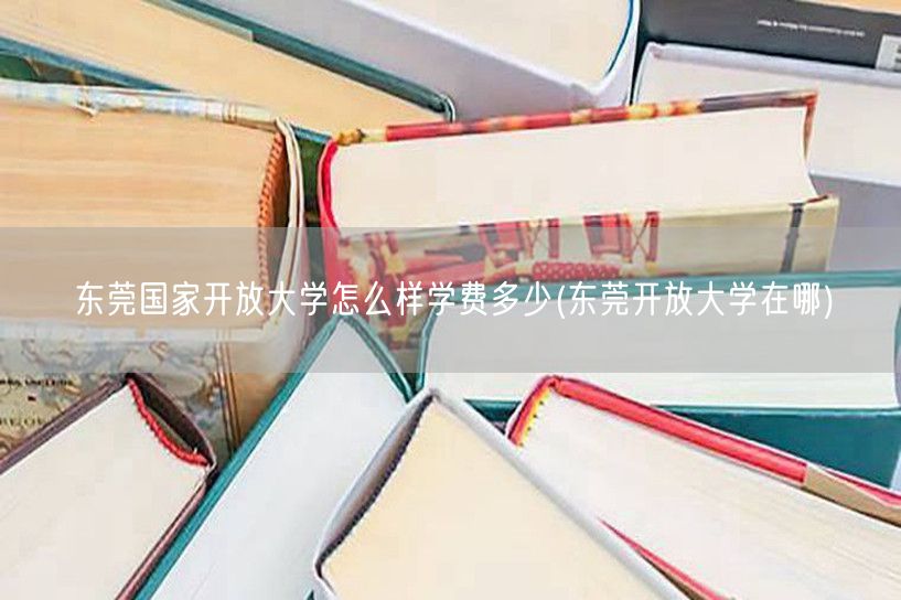 东莞国家开放大学怎么样学费多少(东莞开放