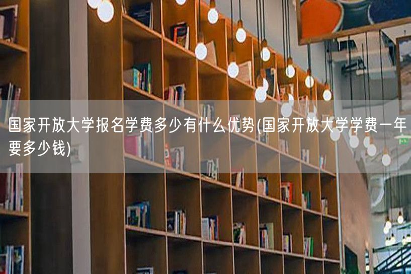 国家开放大学报名学费多少有什么优势(国家