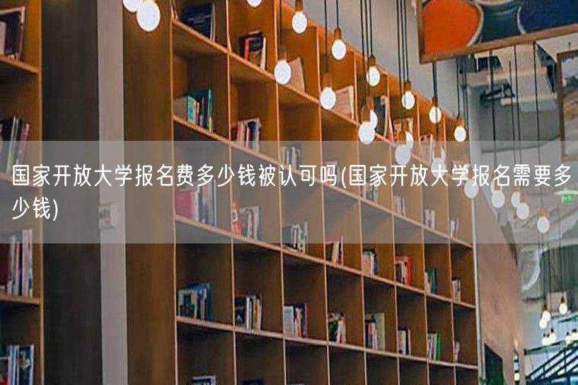 国家开放大学报名费多少钱被认可吗(国家开