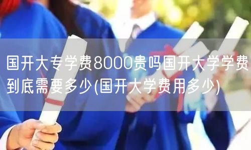 国开大专学费8000贵吗国开大学学费到底
