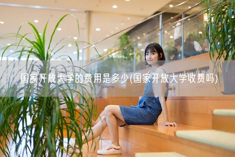 国家开放大学的费用是多少(国家开放大学收