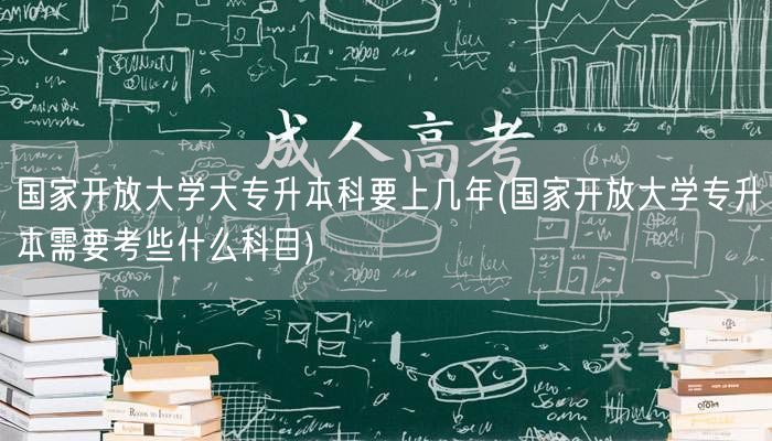 国家开放大学大专升本科要上几年(国家开放