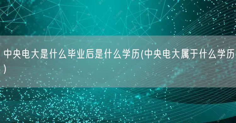 中央电大是什么毕业后是什么学历(中央电大