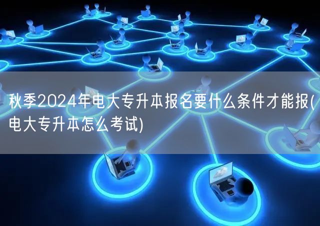 秋季2024年电大专升本报名要什么条件才