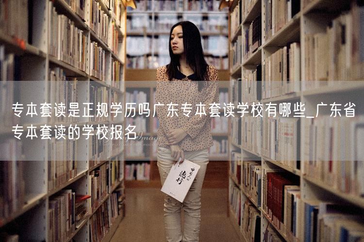 专本套读是正规学历吗广东专本套读学校有哪