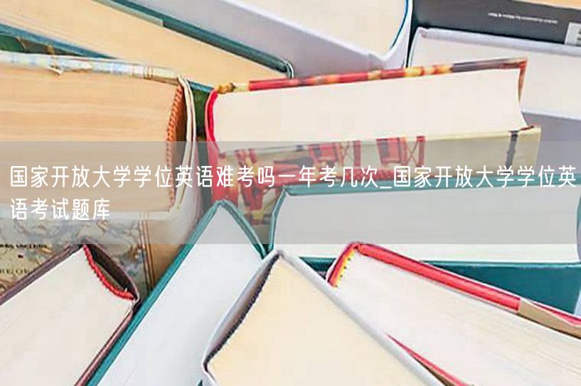 国家开放大学学位英语难考吗一年考几次_国