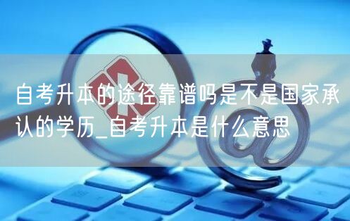 自考升本的途径靠谱吗是不是国家承认的学历
