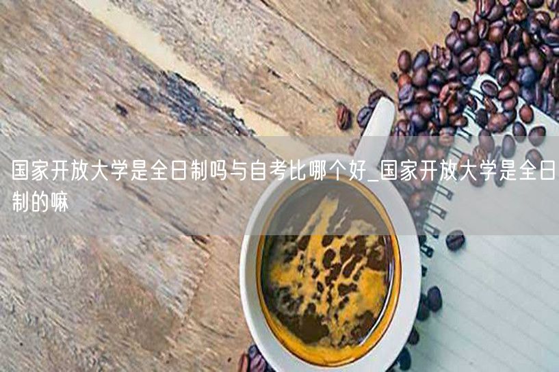 国家开放大学是全日制吗与自考比哪个好_国