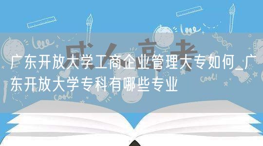 广东开放大学工商企业管理大专如何_广东开