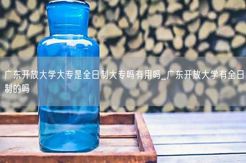 广东开放大学大专是全日制大专吗有用吗_广