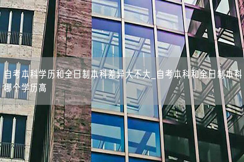 自考本科学历和全日制本科差异大不大_自考