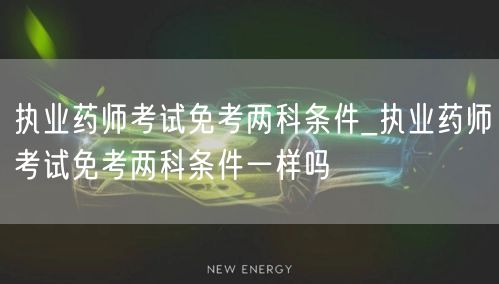 执业药师免考两科条件详解_各地政策对比