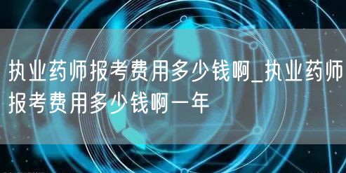 执业药师报考费用一年多少钱