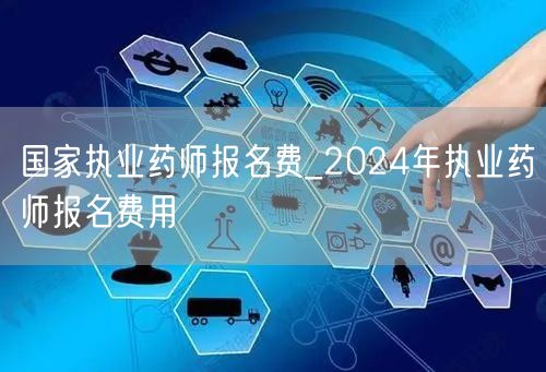 国家执业药师报名费_2024年费用标准查