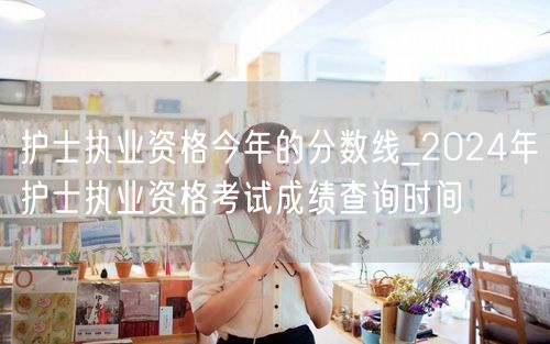 护士资格分数线&2024成绩查询时间