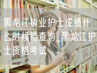 黑龙江执业护士成绩查询时间 护士资格考试
