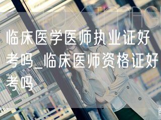 临床医学医师执业证好考吗 临床医师证考试