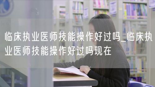 临床执业医师技能操作好过吗最新情况