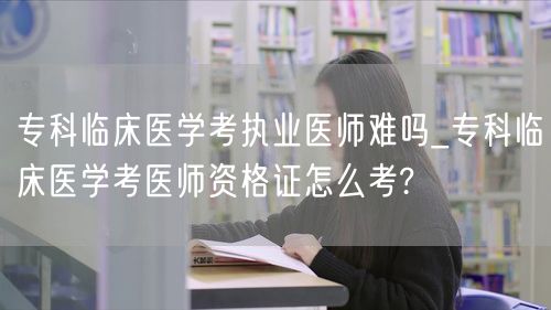 专科临床医学考医师难度及备考方法