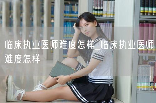 临床执业医师难度怎样及备考建议