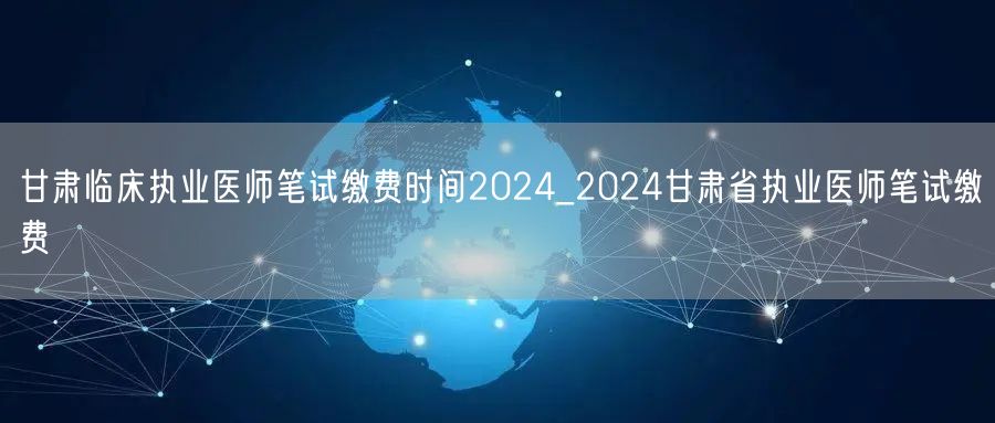 甘肃临床执业医师笔试缴费时间2024通知
