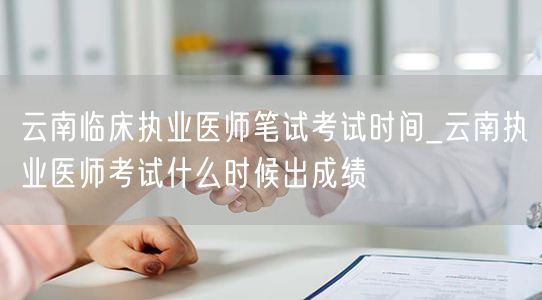 云南临床执业医师笔试时间_成绩公布日期