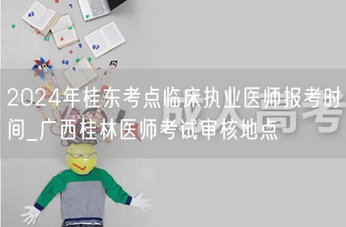 2024桂东考点临床医师报考时间及桂林审