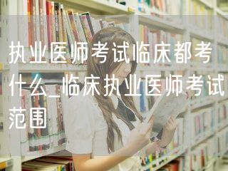 执业医师考试临床内容概览_临床考试范围