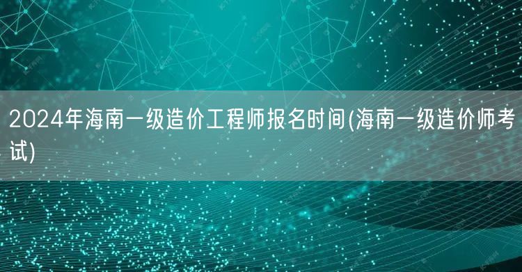 2024年海南一级造价工程师报名时间 海