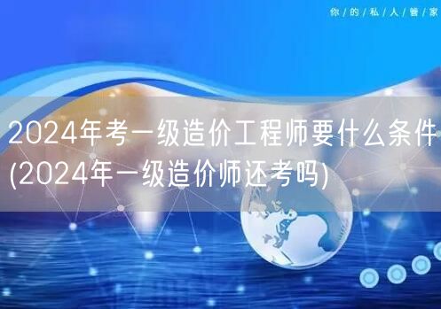 2024年考一级造价工程师要什么条件 报
